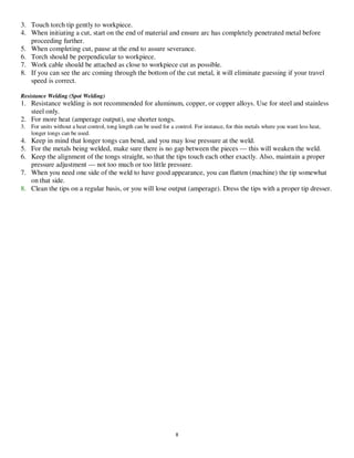 8
3. Touch torch tip gently to workpiece.
4. When initiating a cut, start on the end of material and ensure arc has completely penetrated metal before
proceeding further.
5. When completing cut, pause at the end to assure severance.
6. Torch should be perpendicular to workpiece.
7. Work cable should be attached as close to workpiece cut as possible.
8. If you can see the arc coming through the bottom of the cut metal, it will eliminate guessing if your travel
speed is correct.
Resistance Welding (Spot Welding)
1. Resistance welding is not recommended for aluminum, copper, or copper alloys. Use for steel and stainless
steel only.
2. For more heat (amperage output), use shorter tongs.
3. For units without a heat control, tong length can be used for a control. For instance, for thin metals where you want less heat,
longer tongs can be used.
4. Keep in mind that longer tongs can bend, and you may lose pressure at the weld.
5. For the metals being welded, make sure there is no gap between the pieces — this will weaken the weld.
6. Keep the alignment of the tongs straight, so that the tips touch each other exactly. Also, maintain a proper
pressure adjustment — not too much or too little pressure.
7. When you need one side of the weld to have good appearance, you can flatten (machine) the tip somewhat
on that side.
8. Clean the tips on a regular basis, or you will lose output (amperage). Dress the tips with a proper tip dresser.
__,_._,___
 