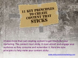 It takes more than just creating content to get results for your
marketing. The content must sticky. It must attract and engage your
audience so they consume and remember it. Here are core
principles to help make your content sticky . . . .
www.stickycontentmarketing.com
 