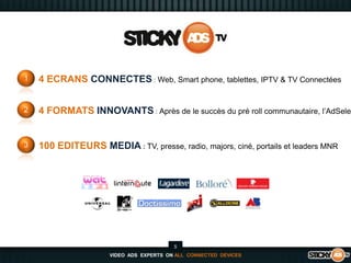 14 ECRANS CONNECTES : Web, Smart phone, tablettes, IPTV & TV Connectées24 FORMATS INNOVANTS :Après de le succès du pré roll communautaire, l’AdSelector3100 EDITEURS MEDIA : TV, presse, radio, majors, ciné, portails et leaders MNR