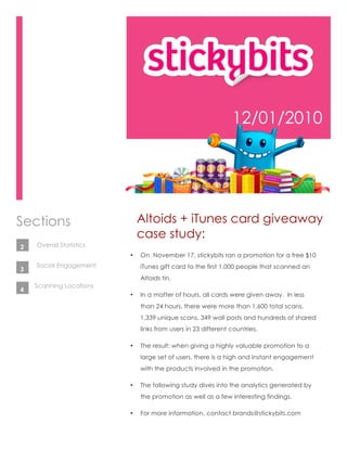 12/01/2010




Sections                     Altoids + iTunes card giveaway
                             case study:
2   Overall Statistics
                         •   On November 17, stickybits ran a promotion for a free $10
    Social Engagement        iTunes gift card to the first 1,000 people that scanned an
3
                             Altoids tin.
    Scanning Locations
4
                         •   In a matter of hours, all cards were given away. In less
                             than 24 hours, there were more than 1,600 total scans,
                             1,339 unique scans, 349 wall posts and hundreds of shared
                             links from users in 23 different countries.

                         •   The result: when giving a highly valuable promotion to a
                             large set of users, there is a high and instant engagement
                             with the products involved in the promotion.

                         •   The following study dives into the analytics generated by
                             the promotion as well as a few interesting findings.

                         •   For more information, contact brands@stickybits.com
 