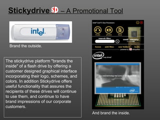 Stickydrive   – A Promotional Tool Brand the outside. The stickydrive platform &quot;brands the inside&quot; of a flash drive by offering a customer designed graphical interface incorporating their logo, schemes, and colors. In addition Stickydrive offers useful functionality that assures the recipients of these drives will continue to use them, and continue to have brand impressions of our corporate customers. And brand the inside. 