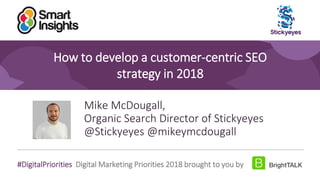 1
#DigitalPriorities Digital Marketing Priorities 2018 brought to you by
How to develop a customer-centric SEO
strategy in 2018
Mike McDougall,
Organic Search Director of Stickyeyes
@Stickyeyes @mikeymcdougall
 