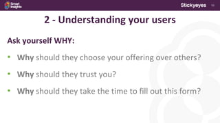 10
2 - Understanding your users
Ask yourself WHY:
• Why should they choose your offering over others?
• Why should they trust you?
• Why should they take the time to fill out this form?
 