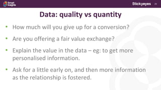 29
Data: quality vs quantity
• How much will you give up for a conversion?
• Are you offering a fair value exchange?
• Explain the value in the data – eg: to get more
personalised information.
• Ask for a little early on, and then more information
as the relationship is fostered.
 