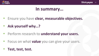 31
In summary…
• Ensure you have clear, measurable objectives.
• Ask yourself why…?
• Perform research to understand your users.
• Focus on what value you can give your users.
• Test, test, test.
 