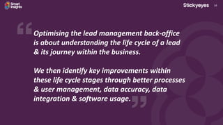 34
Optimising the lead management back-office
is about understanding the life cycle of a lead
& its journey within the business.
We then identify key improvements within
these life cycle stages through better processes
& user management, data accuracy, data
integration & software usage.
 