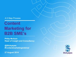 Content
Marketing for
B2B SME’s
Philip McGuin
Head of Insight and Consultancy
@Stickyeyes
#Contentmarketingwebinar
27 August 2014
A 5 Step Process
 