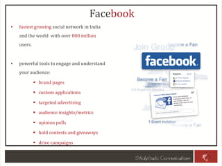 • fastest growing social network in India
and the world with over 800 million
users.
• powerful tools to engage and understand
your audience:
 brand pages
 custom applications
 targeted advertising
 audience insights/metrics
 opinion polls
 hold contests and giveaways
 drive campaigns
Facebook
 