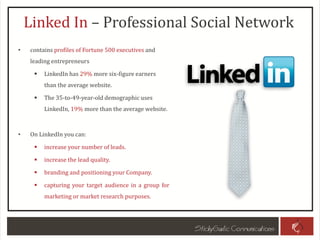 Linked In – Professional Social Network
• contains profiles of Fortune 500 executives and
leading entrepreneurs
 LinkedIn has 29% more six-figure earners
than the average website.
 The 35-to-49-year-old demographic uses
LinkedIn, 19% more than the average website.
• On LinkedIn you can:
 increase your number of leads.
 increase the lead quality.
 branding and positioning your Company.
 capturing your target audience in a group for
marketing or market research purposes.
 
