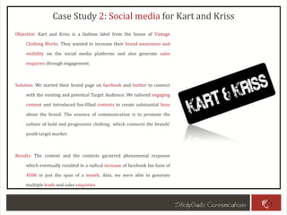Case Study 2: Social media for Kart and Kriss
Objective: Kart and Kriss is a fashion label from the house of Vintage
Clothing Works. They wanted to increase their brand awareness and
visibility on the social media platforms and also generate sales
enquiries through engagement.
Solution: We started their brand page on facebook and twitter to connect
with the existing and potential Target Audience. We tailored engaging
content and introduced fun-filled contests to create substantial buzz
about the brand. The essence of communication is to promote the
culture of bold and progressive clothing which connects the brands’
youth target market.
Results: The content and the contests garnered phenomenal response
which eventually resulted in a radical increase of facebook fan base of
4500 in just the span of a month. Also, we were able to generate
multiple leads and sales enquiries.
 