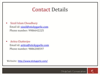 Contact Details
 Sizzil Islam Choudhury
Email id: sizzil@stickygarlic.com
Phone number: 9986642225
 Aritra Chatterjee
Email id: aritra@stickygarlic.com
Phone number: 9886208597
Website: http://www.stickygarlic.com/
 
