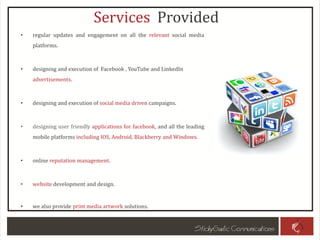 Services Provided
• regular updates and engagement on all the relevant social media
platforms.
• designing and execution of Facebook , YouTube and LinkedIn
advertisements.
• designing and execution of social media driven campaigns.
• designing user friendly applications for facebook, and all the leading
mobile platforms including IOS, Android, Blackberry and Windows.
• online reputation management.
• website development and design.
• we also provide print media artwork solutions.
 