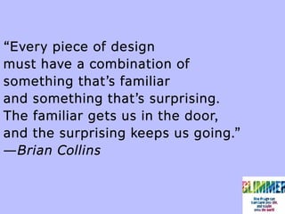 “Every piece of design
must have a combination of
something that’s familiar
and something that’s surprising.
The familiar gets us in the door,
and the surprising keeps us going.”
—Brian Collins
 