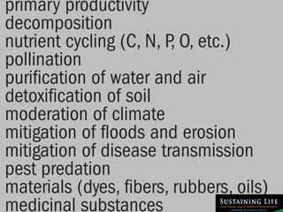 primary productivity
decomposition
nutrient cycling (C, N, P, O, etc.)
pollination
purification of water and air
detoxification of soil
moderation of climate
mitigation of floods and erosion
mitigation of disease transmission
pest predation
materials (dyes, fibers, rubbers, oils)
medicinal substances
 
