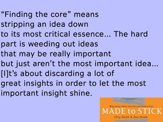 “Finding the core” means
stripping an idea down
to its most critical essence… The hard
part is weeding out ideas
that may be really important
but just aren’t the most important idea…
[I]t’s about discarding a lot of
great insights in order to let the most
important insight shine.
 