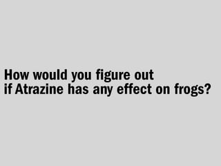 How would you figure out
if Atrazine has any effect on frogs?
 