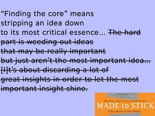 “Finding the core” means
stripping an idea down
to its most critical essence… The hard
part is weeding out ideas
that may be really important
but just aren’t the most important idea…
[I]t’s about discarding a lot of
great insights in order to let the most
important insight shine.
 