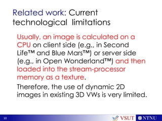 10
Related work: Current
technological limitations
Usually, an image is calculated on a
CPU on client side (e.g., in Second
Life™ and Blue Mars™) or server side
(e.g., in Open Wonderland™) and then
loaded into the stream-processor
memory as a texture.
Therefore, the use of dynamic 2D
images in existing 3D VWs is very limited.
VSUT
 