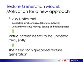 12
Texture Generation Model:
Motivation for a new approach
Sticky Notes tool
‒ Supporting synchronous collaborative activities
‒ Constantly creating, moving, editing, and deleting notes
Virtual screen needs to be updated
frequently
The need for high-speed texture
generation
VSUT
 