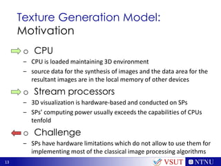 13
Texture Generation Model:
Motivation
o CPU
‒ CPU is loaded maintaining 3D environment
‒ source data for the synthesis of images and the data area for the
resultant images are in the local memory of other devices
o Stream processors
‒ 3D visualization is hardware-based and conducted on SPs
‒ SPs’ computing power usually exceeds the capabilities of CPUs
tenfold
o Challenge
‒ SPs have hardware limitations which do not allow to use them for
implementing most of the classical image processing algorithms
VSUT
 