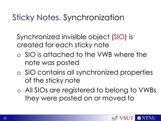 22
Sticky Notes. Synchronization
Synchronized invisible object (SIO) is
created for each sticky note
o SIO is attached to the VWB where the
note was posted
o SIO contains all synchronized properties
of the sticky note
o All SIOs are registered to belong to VWBs
they were posted on or moved to
VSUT
 