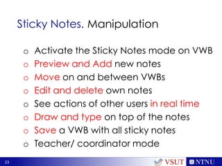 23
Sticky Notes. Manipulation
o Activate the Sticky Notes mode on VWB
o Preview and Add new notes
o Move on and between VWBs
o Edit and delete own notes
o See actions of other users in real time
o Draw and type on top of the notes
o Save a VWB with all sticky notes
o Teacher/ coordinator mode
VSUT
 