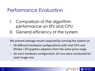 25
Performance Evaluation
I. Comparison of the algorithm
performance on SPs and CPU
II. General efficiency of the system
We present average results acquired by running the system on
‒ 20 different hardware configurations with Intel CPU and
NVidia / ATI graphics adapters from the same price range
‒ On each hardware configuration 10 runs were conducted for
each image size.
VSUT
 