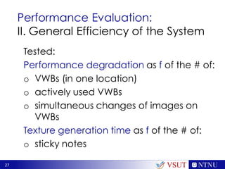 27
Performance Evaluation:
II. General Efficiency of the System
Tested:
Performance degradation as f of the # of:
o VWBs (in one location)
o actively used VWBs
o simultaneous changes of images on
VWBs
Texture generation time as f of the # of:
o sticky notes
VSUT
 