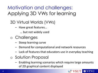 4
Motivation and challenges:
Applying 3D VWs for learning
3D Virtual Worlds (VWs)
– Have great features…
… but not widely used
o Challenges
– Steep learning curve
– Demand for computational and network resources
– Lack of features that educators use in everyday teaching
o Solution Proposal
– Enabling learning scenarios which require large amounts
of 2D graphical content displayed
VSUT
 