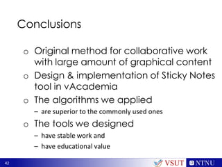 42
Conclusions
o Original method for collaborative work
with large amount of graphical content
o Design & implementation of Sticky Notes
tool in vAcademia
o The algorithms we applied
– are superior to the commonly used ones
o The tools we designed
– have stable work and
– have educational value
VSUT
 