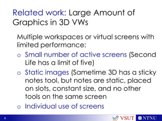6
Related work: Large Amount of
Graphics in 3D VWs
VSUT
Multiple workspaces or virtual screens with
limited performance:
o Small number of active screens (Second
Life has a limit of five)
o Static images (Sametime 3D has a sticky
notes tool, but notes are static, placed
on slots, constant size, and no other
tools on the same screen
o Individual use of screens
 