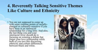 4. Reverently Talking Sensitive Themes
Like Culture and Ethnicity
• You are not supposed to come up
with some extreme points of racially-
charged or culturally-sensitive if you
have been in an interracial
relationship for a long time. And also,
the last thing you and your
interracial lover should do is
focusing on winning a debate but
forget your love relationship while
both of you two like discussing
ethnicity and culture differences
between black and white.
 