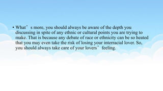 • What’s more, you should always be aware of the depth you
discussing in spite of any ethnic or cultural points you are trying to
make. That is because any debate of race or ethnicity can be so heated
that you may even take the risk of losing your interracial lover. So,
you should always take care of your lovers’feeling.
 