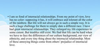 • I am so fond of interracial relationships. From my point of view, love
has no color- supposing it has, it will embrace and tolerant all the color
of the rainbow. But life will not always go in such a simple way. It is
such a huge challenge for them to simply date a different race. I have
had great interracial relationships. They enlarged my life experience to
some extent. But troubles still exist. We find that life can be hard when
we have to face the differences of our culture background, our view of
ethnicity, and every tiny thing about the interracial relationship. Most
of these annoying things come from others’ prejudice of interracial
love.
 