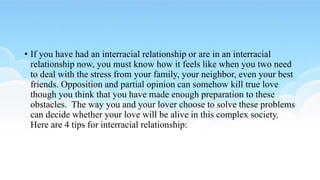 • If you have had an interracial relationship or are in an interracial
relationship now, you must know how it feels like when you two need
to deal with the stress from your family, your neighbor, even your best
friends. Opposition and partial opinion can somehow kill true love
though you think that you have made enough preparation to these
obstacles. The way you and your lover choose to solve these problems
can decide whether your love will be alive in this complex society.
Here are 4 tips for interracial relationship:
 
