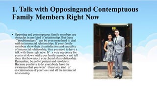1. Talk with Opposingand Contemptuous
Family Members Right Now
• Opposing and contemptuous family members are
obstacles in any kind of relationship. But these
“troublemakers”can be even more hard to deal
with in interracial relationships. If your family
members show their dissatisfaction and prejudice
of interracial relationship, then you need to have a
talk with them right now. It’s very necessary for
you to sit down with your family members and tell
them that how much you cherish this relationship.
Remember, be polite, patient and resolutely.
Because you have to let everybody have the
awareness that you won’t bear any kind of
discrimination of your love and all the interracial
relationship.
 