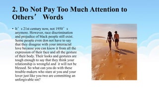 2. Do Not Pay Too Much Attention to
Others’ Words
• It’s 21st century now, not 1950’s
anymore. However, race discrimination
and prejudice of black people still exist.
Some people even don not have to say
that they disagree with your interracial
love because you can know it from all the
expression of their face and all the gesture
of their body. Their looks and gestures are
tough enough to say that they think your
relationship is wrongful and it will not be
blessed. So what can you do with these
trouble-makers who stare at you and your
lover just like you two are committing an
unforgivable sin?
 