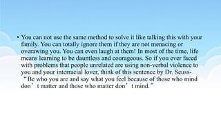 • You can not use the same method to solve it like talking this with your
family. You can totally ignore them if they are not menacing or
overawing you. You can even laugh at them! In most of the time, life
means learning to be dauntless and courageous. So if you ever faced
with problems that people unrelated are using non-verbal violence to
you and your interracial lover, think of this sentence by Dr. Seuss-
“Be who you are and say what you feel because of those who mind
don’t matter and those who matter don’t mind.”
 