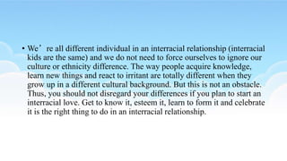 • We’re all different individual in an interracial relationship (interracial
kids are the same) and we do not need to force ourselves to ignore our
culture or ethnicity difference. The way people acquire knowledge,
learn new things and react to irritant are totally different when they
grow up in a different cultural background. But this is not an obstacle.
Thus, you should not disregard your differences if you plan to start an
interracial love. Get to know it, esteem it, learn to form it and celebrate
it is the right thing to do in an interracial relationship.
 