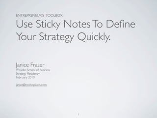 ENTREPRENEUR’S TOOLBOX:

Use Sticky Notes To Deﬁne
Your Strategy Quickly.

Janice Fraser
Presidio School of Business
Strategy Residency
February 2010

janice@twotopLabs.com




                              1
 