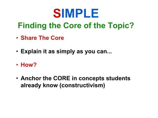 SIMPLE
Finding the Core of the Topic?
• Share The Core

• Explain it as simply as you can...

• How?

• Anchor the CORE in concepts students
  already know (constructivism)
 
