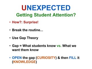 UNEXPECTED
    Getting Student Attention?
• How?: Surprise!

• Break the routine...

• Use Gap Theory

• Gap = What students know vs. What we
  want them know

• OPEN the gap (CURIOSITY) & then FILL it
  (KNOWLEDGE)
 