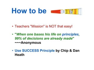 How to be Sticky?
• Teachers "Mission" is NOT that easy!

• "When one bases his life on principles,
  99% of decisions are already made"
  ~~~Anonymous

• Use SUCCESS Principle by Chip & Dan
  Heath
 