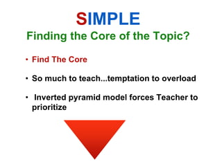 SIMPLE
Finding the Core of the Topic?

• Find The Core

• So much to teach...temptation to overload

• Inverted pyramid model forces Teacher to
  prioritize
 