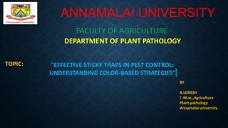 ANNAMALAI UNIVERSITY
FACULTY OF AGRICULTURE
DEPARTMENT OF PLANT PATHOLOGY
"EFFECTIVE STICKY TRAPS IN PEST CONTROL:
UNDERSTANDING COLOR-BASED STRATEGIES"
BY
R.LOKESH
I -M.sc.,Agriculture
Plant pathology
Annamalai university
TOPIC:
 