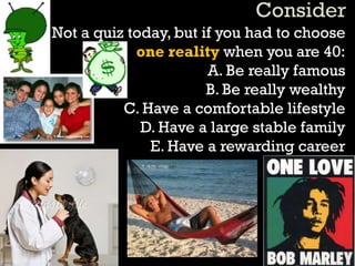Not a quiz today, but if you had to choose
one reality when you are 40:
A. Be really famous
B. Be really wealthy
C. Have a comfortable lifestyle
D. Have a large stable family
E. Have a rewarding career
 