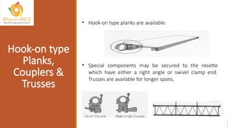 • Hook-on type planks are available.
• Special components may be secured to the rosette
which have either a right angle or swivel clamp end.
Trusses are available for longer spans.
Hook-on type
Planks,
Couplers &
Trusses
 