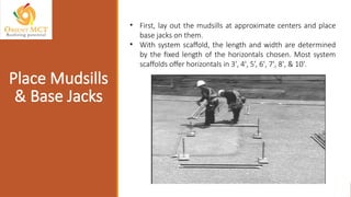 • First, lay out the mudsills at approximate centers and place
base jacks on them.
• With system scaffold, the length and width are determined
by the fixed length of the horizontals chosen. Most system
scaffolds offer horizontals in 3', 4', 5’, 6', 7', 8', & 10'.
Place Mudsills
& Base Jacks
 