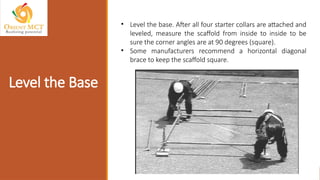 • Level the base. After all four starter collars are attached and
leveled, measure the scaffold from inside to inside to be
sure the corner angles are at 90 degrees (square).
• Some manufacturers recommend a horizontal diagonal
brace to keep the scaffold square.
Level the Base
 