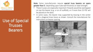 Note: Some manufacturers require special truss bearers on spans
greater than 5', depending upon tube wall thickness or steel strength.
• These trusses are especially important if boards would be overlapped
on top the bearer (e.g. a run of scaffold), or if more than 25 PSF will
be placed on the deck.
• In some cases, the bearer may supported by bracing in the center
with a diagonal knee brace as shown. Consult the manufacturer for
instructions on bearer spacing.
Use of Special
Trusses
Bearers
 
